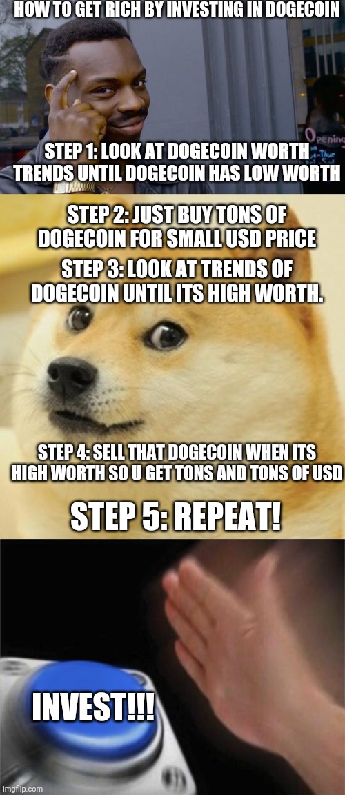 HOW TO GET RICH BY INVESTING IN DOGECOIN | HOW TO GET RICH BY INVESTING IN DOGECOIN; STEP 1: LOOK AT DOGECOIN WORTH TRENDS UNTIL DOGECOIN HAS LOW WORTH; STEP 2: JUST BUY TONS OF DOGECOIN FOR SMALL USD PRICE; STEP 3: LOOK AT TRENDS OF DOGECOIN UNTIL ITS HIGH WORTH. STEP 4: SELL THAT DOGECOIN WHEN ITS HIGH WORTH SO U GET TONS AND TONS OF USD; STEP 5: REPEAT! INVEST!!! | image tagged in memes,roll safe think about it,doge,blank nut button,relatable | made w/ Imgflip meme maker