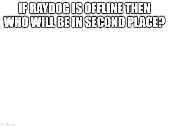 Blank White Template | IF RAYDOG IS OFFLINE THEN WHO WILL BE IN SECOND PLACE? | image tagged in blank white template | made w/ Imgflip meme maker