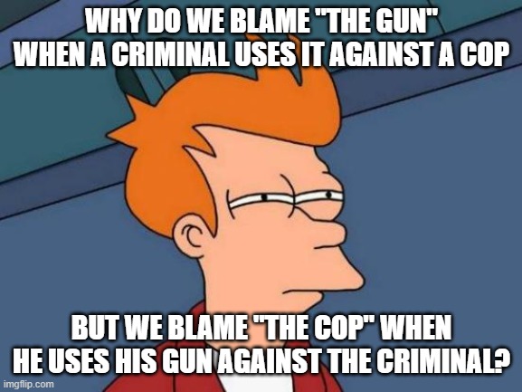 Futurama Fry | WHY DO WE BLAME "THE GUN" WHEN A CRIMINAL USES IT AGAINST A COP; BUT WE BLAME "THE COP" WHEN HE USES HIS GUN AGAINST THE CRIMINAL? | image tagged in memes,futurama fry | made w/ Imgflip meme maker