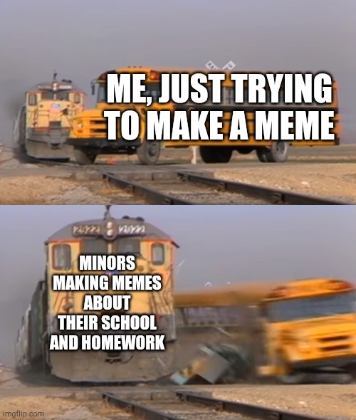 This is Facts | ME, JUST TRYING TO MAKE A MEME; MINORS MAKING MEMES ABOUT THEIR SCHOOL AND HOMEWORK | image tagged in a train hitting a school bus | made w/ Imgflip meme maker