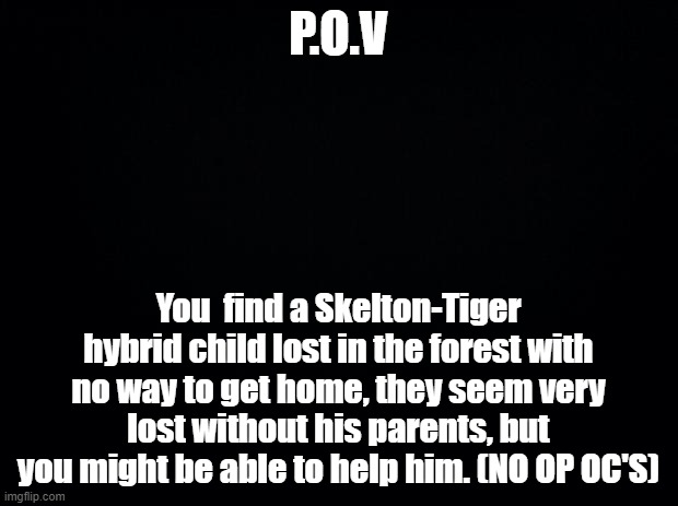 He is not a OC, just a child I summoned/created | P.O.V; You  find a Skelton-Tiger hybrid child lost in the forest with no way to get home, they seem very lost without his parents, but you might be able to help him. (NO OP OC'S) | image tagged in black background,roleplaying,play,lost,child | made w/ Imgflip meme maker