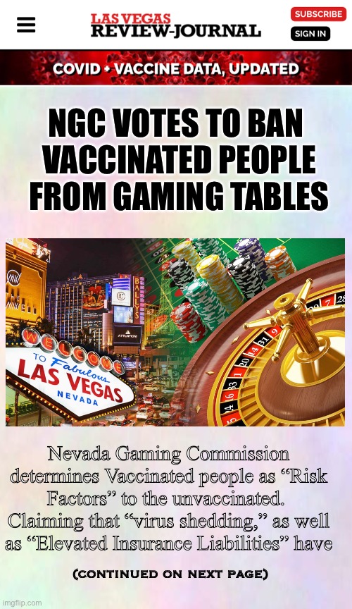 It’s a gamble | NGC VOTES TO BAN 
VACCINATED PEOPLE FROM GAMING TABLES; Nevada Gaming Commission determines Vaccinated people as “Risk Factors” to the unvaccinated.  Claiming that “virus shedding,” as well as “Elevated Insurance Liabilities” have; (continued on next page) | image tagged in memes,vegas,vaccine,vaxas | made w/ Imgflip meme maker