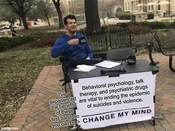 Change My Mind Meme | Behavioral psychology, talk
therapy, and psychiatric drugs
are vital to ending the epidemic
of suicides and violence. I've experienced the benefits of these first hand, so you can't ---> | image tagged in memes,change my mind | made w/ Imgflip meme maker