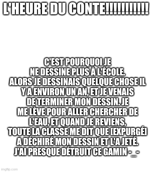 this is so random
Also, I'm not French. I got bored and used google translate. | L'HEURE DU CONTE!!!!!!!!!!! C'EST POURQUOI JE NE DESSINE PLUS À L'ÉCOLE.
ALORS JE DESSINAIS QUELQUE CHOSE IL Y A ENVIRON UN AN, ET JE VENAIS DE TERMINER MON DESSIN. JE ME LÈVE POUR ALLER CHERCHER DE L'EAU, ET QUAND JE REVIENS, TOUTE LA CLASSE ME DIT QUE [EXPURGÉ] A DÉCHIRÉ MON DESSIN ET L'A JETÉ.
J'AI PRESQUE DÉTRUIT CE GAMIN -_- | image tagged in blank white template | made w/ Imgflip meme maker