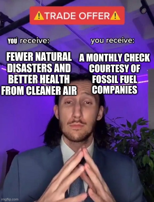 Trade Offer | YOU; FEWER NATURAL DISASTERS AND BETTER HEALTH FROM CLEANER AIR; A MONTHLY CHECK
COURTESY OF
FOSSIL FUEL
COMPANIES | image tagged in trade offer | made w/ Imgflip meme maker