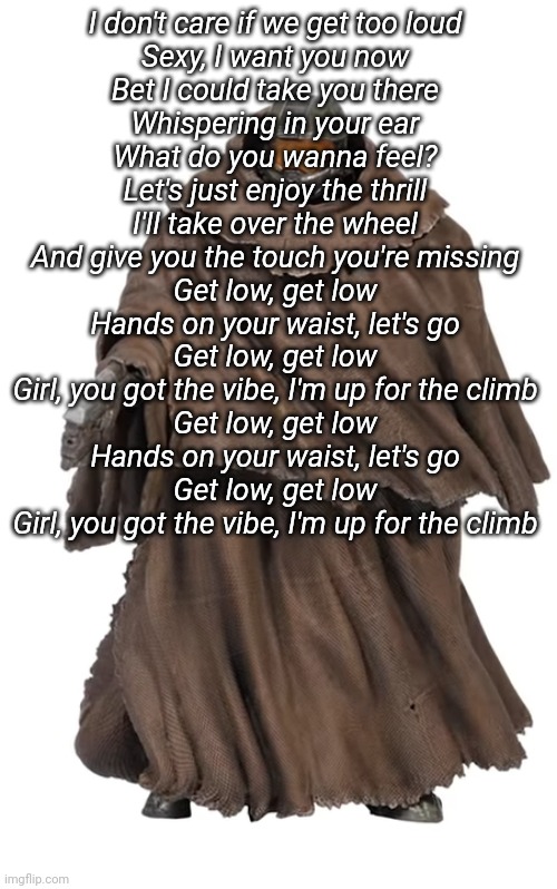 JWHEJEJJEE THIS SONG IS STUCK IN MY HEAD | I don't care if we get too loud
Sexy, I want you now
Bet I could take you there
Whispering in your ear
What do you wanna feel?
Let's just enjoy the thrill
I'll take over the wheel
And give you the touch you're missing
Get low, get low
Hands on your waist, let's go
Get low, get low
Girl, you got the vibe, I'm up for the climb
Get low, get low
Hands on your waist, let's go
Get low, get low
Girl, you got the vibe, I'm up for the climb | image tagged in snuggy chief | made w/ Imgflip meme maker