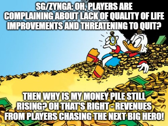 Scrooge McDuck Meme | SG/ZYNGA: OH, PLAYERS ARE COMPLAINING ABOUT LACK OF QUALITY OF LIFE IMPROVEMENTS AND THREATENING TO QUIT? THEN WHY IS MY MONEY PILE STILL RISING? OH THAT'S RIGHT - REVENUES FROM PLAYERS CHASING THE NEXT BIG HERO! | image tagged in memes,scrooge mcduck | made w/ Imgflip meme maker