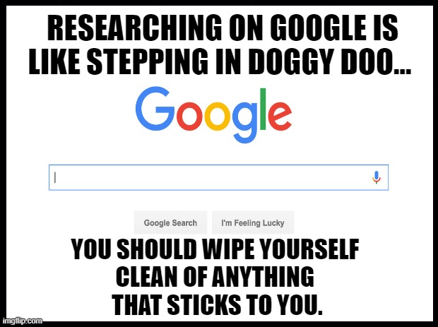 Researching on google is like stepping in doggy doo... | RESEARCHING ON GOOGLE IS LIKE STEPPING IN DOGGY DOO... YOU SHOULD WIPE YOURSELF 
CLEAN OF ANYTHING 
THAT STICKS TO YOU. | image tagged in researching on google is like stepping in doggy doo,google sucks memes | made w/ Imgflip meme maker