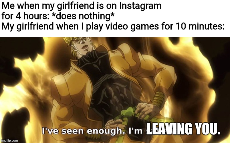 I've seen enough i'm satisfied. |  Me when my girlfriend is on Instagram for 4 hours: *does nothing*
My girlfriend when I play video games for 10 minutes:; LEAVING YOU. | image tagged in i've seen enough i'm satisfied,video games,memes,instagram | made w/ Imgflip meme maker