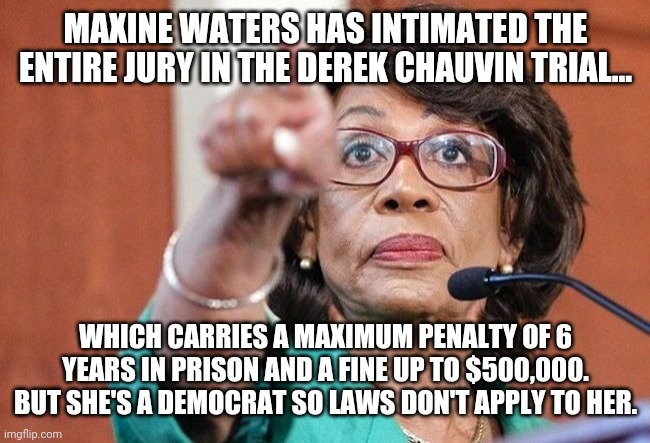Intimidation tactics | MAXINE WATERS HAS INTIMATED THE ENTIRE JURY IN THE DEREK CHAUVIN TRIAL... WHICH CARRIES A MAXIMUM PENALTY OF 6 YEARS IN PRISON AND A FINE UP TO $500,000. BUT SHE'S A DEMOCRAT SO LAWS DON'T APPLY TO HER. | image tagged in memes | made w/ Imgflip meme maker