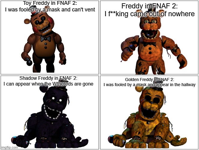 Freddies in FNAF 2 be like... | Toy Freddy in FNAF 2:
I was fooled by a mask and can't vent; Freddy in FNAF 2:
I f**king came out of nowhere; Shadow Freddy in FNAF 2:
I can appear when the Wthereds are gone; Golden Freddy in FNAF 2:
I was fooled by a mask and appear in the hallway | image tagged in memes,blank comic panel 2x2 | made w/ Imgflip meme maker