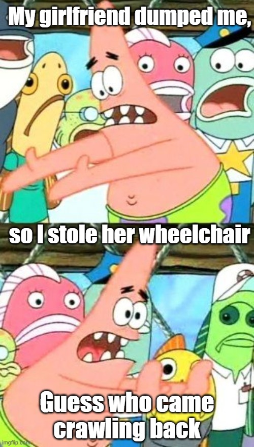 Guess who | My girlfriend dumped me, so I stole her wheelchair; Guess who came crawling back | image tagged in funny | made w/ Imgflip meme maker