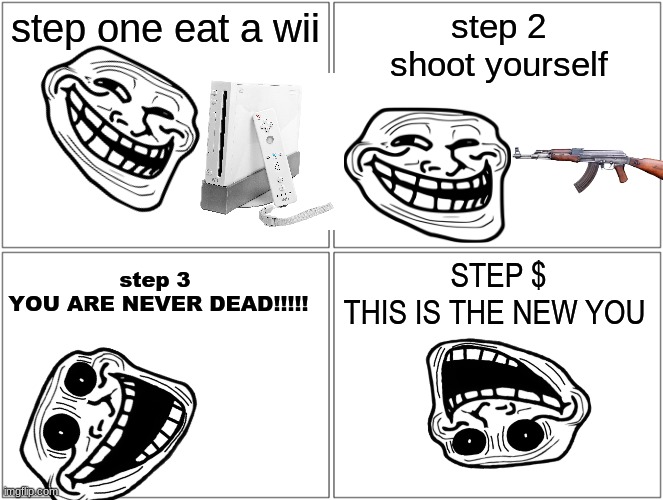 Blank Comic Panel 2x2 | step one eat a wii; step 2
shoot yourself; STEP $
THIS IS THE NEW YOU; step 3 
YOU ARE NEVER DEAD!!!!! | image tagged in memes,blank comic panel 2x2 | made w/ Imgflip meme maker
