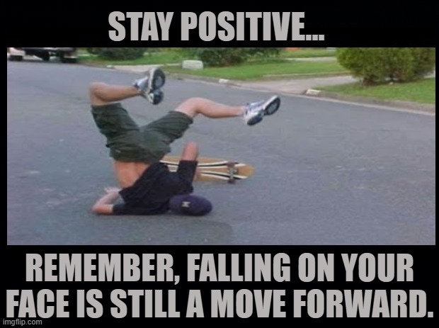 Stay Positive | STAY POSITIVE... REMEMBER, FALLING ON YOUR FACE IS STILL A MOVE FORWARD. | image tagged in stay positive memes,falling on your face memes | made w/ Imgflip meme maker