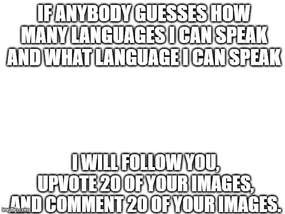 no clues | IF ANYBODY GUESSES HOW MANY LANGUAGES I CAN SPEAK AND WHAT LANGUAGE I CAN SPEAK; I WILL FOLLOW YOU, UPVOTE 20 OF YOUR IMAGES, AND COMMENT 20 OF YOUR IMAGES. | image tagged in blank white template | made w/ Imgflip meme maker