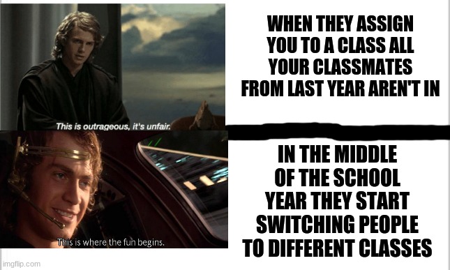 Funny | WHEN THEY ASSIGN YOU TO A CLASS ALL YOUR CLASSMATES FROM LAST YEAR AREN'T IN; IN THE MIDDLE OF THE SCHOOL YEAR THEY START SWITCHING PEOPLE TO DIFFERENT CLASSES | image tagged in white background,funny,fun,this is outrageous,this is where the fun begins | made w/ Imgflip meme maker