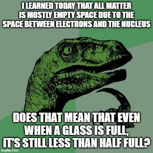 Philosoraptor | I LEARNED TODAY THAT ALL MATTER IS MOSTLY EMPTY SPACE DUE TO THE SPACE BETWEEN ELECTRONS AND THE NUCLEUS; DOES THAT MEAN THAT EVEN WHEN A GLASS IS FULL, IT'S STILL LESS THAN HALF FULL? | image tagged in memes,philosoraptor | made w/ Imgflip meme maker