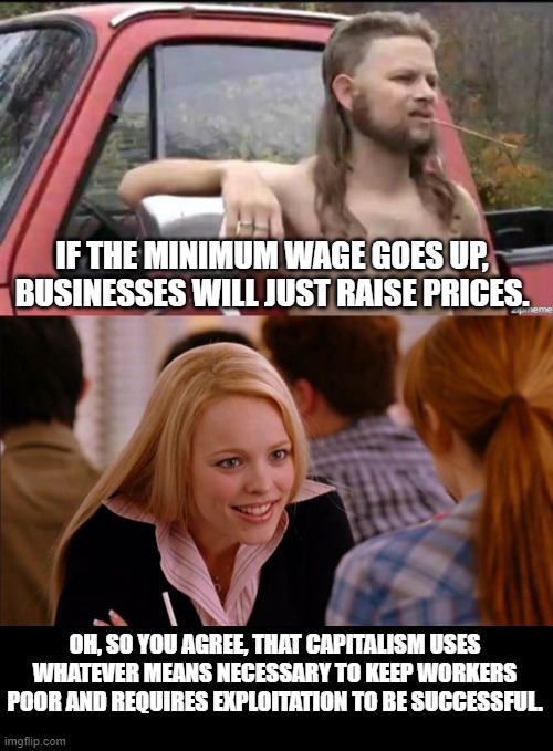 IF THE MINIMUM WAGE GOES UP, BUSINESSES WILL JUST RAISE PRICES. OH, SO YOU AGREE, THAT CAPITALISM USES WHATEVER MEANS NECESSARY TO KEEP WORKERS POOR AND REQUIRES EXPLOITATION TO BE SUCCESSFUL. | image tagged in almost politically correct redneck,so you agree | made w/ Imgflip meme maker