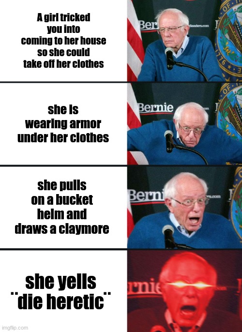Bernie Sanders reaction (nuked) | A girl tricked you into coming to her house so she could take off her clothes; she is wearing armor under her clothes; she pulls on a bucket helm and draws a claymore; she yells ¨die heretic¨ | image tagged in bernie sanders reaction nuked | made w/ Imgflip meme maker