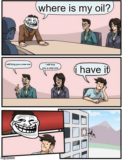 Boardroom Meeting Suggestion | where is my oil? i will bring you a new one; i will buy you a new one; i have it | image tagged in memes,boardroom meeting suggestion | made w/ Imgflip meme maker