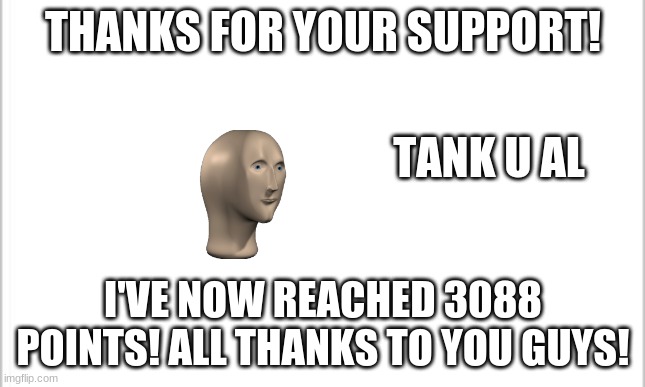 Thanks guys! :D | THANKS FOR YOUR SUPPORT! TANK U AL; I'VE NOW REACHED 3088 POINTS! ALL THANKS TO YOU GUYS! | image tagged in white background | made w/ Imgflip meme maker