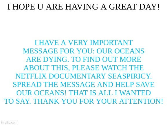 Spread the message, save our oceans! (And no, the biggest threat isn't plastic, it's fishing. Stop eating fish, since fisheries  | I HOPE U ARE HAVING A GREAT DAY! I HAVE A VERY IMPORTANT MESSAGE FOR YOU: OUR OCEANS ARE DYING. TO FIND OUT MORE ABOUT THIS, PLEASE WATCH THE NETFLIX DOCUMENTARY SEASPIRICY. SPREAD THE MESSAGE AND HELP SAVE OUR OCEANS! THAT IS ALL I WANTED TO SAY. THANK YOU FOR YOUR ATTENTION! | image tagged in blank white template,save our oceans | made w/ Imgflip meme maker