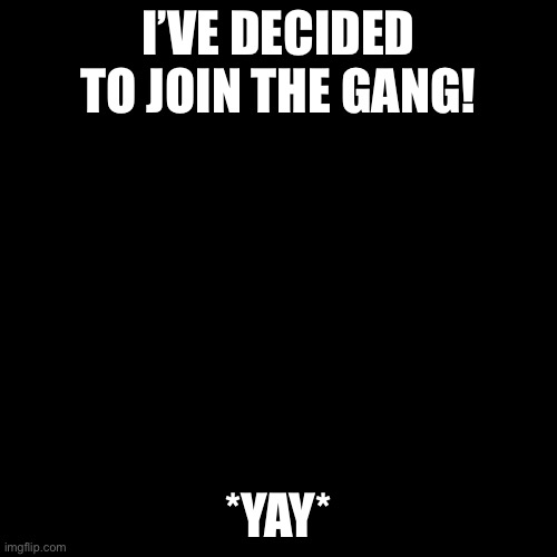 Yay | I’VE DECIDED TO JOIN THE GANG! *YAY* | image tagged in black screen | made w/ Imgflip meme maker