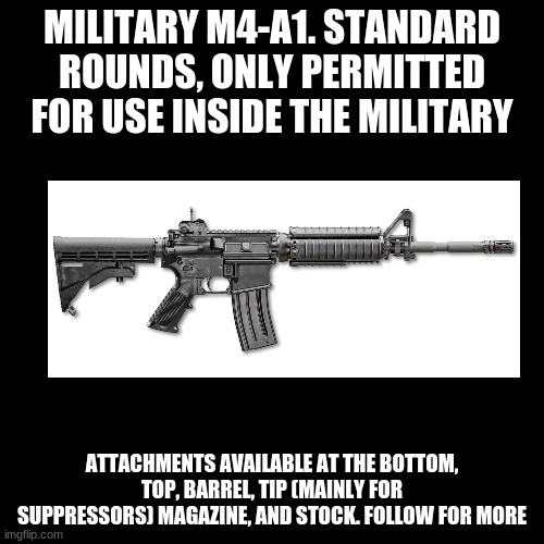 M4-A1, Military | MILITARY M4-A1. STANDARD ROUNDS, ONLY PERMITTED FOR USE INSIDE THE MILITARY; ATTACHMENTS AVAILABLE AT THE BOTTOM, TOP, BARREL, TIP (MAINLY FOR SUPPRESSORS) MAGAZINE, AND STOCK. FOLLOW FOR MORE | image tagged in memes,blank transparent square | made w/ Imgflip meme maker