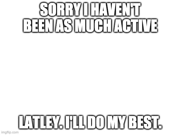 Blank White Template | SORRY I HAVEN'T BEEN AS MUCH ACTIVE; LATLEY. I'LL DO MY BEST. | image tagged in blank white template | made w/ Imgflip meme maker