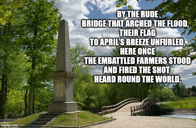 Patriots' Day | BY THE RUDE BRIDGE THAT ARCHED THE FLOOD,   
THEIR FLAG TO APRIL’S BREEZE UNFURLED,
HERE ONCE THE EMBATTLED FARMERS STOOD
AND FIRED THE SHOT 
HEARD ROUND THE WORLD. | image tagged in patriots | made w/ Imgflip meme maker