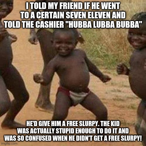 This was when I was in 7th grade | I TOLD MY FRIEND IF HE WENT TO A CERTAIN SEVEN ELEVEN AND TOLD THE CASHIER "HUBBA LUBBA BUBBA"; HE'D GIVE HIM A FREE SLURPY. THE KID WAS ACTUALLY STUPID ENOUGH TO DO IT AND WAS SO CONFUSED WHEN HE DIDN'T GET A FREE SLURPY! | image tagged in memes,third world success kid | made w/ Imgflip meme maker