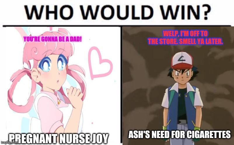 An age old question | WELP, I'M OFF TO THE STORE. SMELL YA LATER. YOU'RE GONNA BE A DAD! ASH'S NEED FOR CIGARETTES; PREGNANT NURSE JOY | image tagged in memes,who would win,nurse,joy,ash ketchum | made w/ Imgflip meme maker