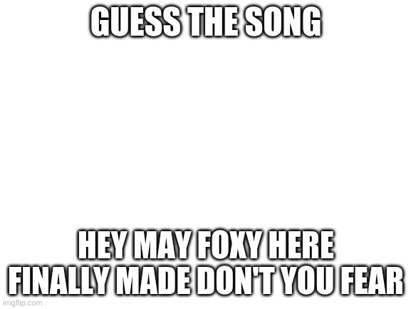 Blank White Template | GUESS THE SONG; HEY MAY FOXY HERE FINALLY MADE DON'T YOU FEAR | image tagged in blank white template | made w/ Imgflip meme maker