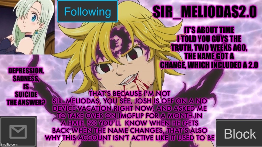 Josh will be back soon | IT’S ABOUT TIME I TOLD YOU GUYS THE TRUTH, TWO WEEKS AGO, THE NAME GOT A CHANGE, WHICH INCLUDED A 2.0; THAT’S BECAUSE I’M NOT SIR_MELIODAS, YOU SEE, JOSH IS OFF ON A NO DEVICE VACATION RIGHT NOW, AND ASKED ME TO TAKE OVER ON IMGFLIP FOR A MONTH IN A HALF, SO YOU’LL  KNOW WHEN HE GETS BACK WHEN THE NAME CHANGES, THAT’S ALSO WHY THIS ACCOUNT ISN’T ACTIVE LIKE IT USED TO BE | image tagged in sir_meliodas2 0 announcement template,disney killed star wars,star wars kills disney | made w/ Imgflip meme maker