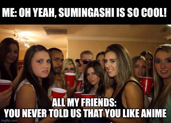 . | ME: OH YEAH, SUMINGASHI IS SO COOL! ALL MY FRIENDS: 
YOU NEVER TOLD US THAT YOU LIKE ANIME | image tagged in everyone looking at me | made w/ Imgflip meme maker