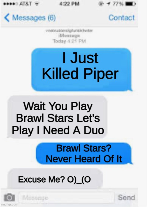 Soo Umm This Happened |  I Just Killed Piper; Wait You Play Brawl Stars Let's Play I Need A Duo; Brawl Stars? Never Heard Of It; Excuse Me? O)_(O | image tagged in blank text conversation | made w/ Imgflip meme maker