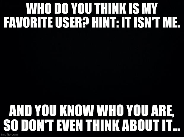 REEEEE | WHO DO YOU THINK IS MY FAVORITE USER? HINT: IT ISN'T ME. AND YOU KNOW WHO YOU ARE, SO DON'T EVEN THINK ABOUT IT... | image tagged in hwduegfuikjwrtsfd | made w/ Imgflip meme maker