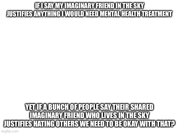 Can someone explain | IF I SAY MY IMAGINARY FRIEND IN THE SKY JUSTIFIES ANYTHING I WOULD NEED MENTAL HEALTH TREATMENT; YET IF A BUNCH OF PEOPLE SAY THEIR SHARED IMAGINARY FRIEND WHO LIVES IN THE SKY JUSTIFIES HATING OTHERS WE NEED TO BE OKAY WITH THAT? | image tagged in blank white template | made w/ Imgflip meme maker