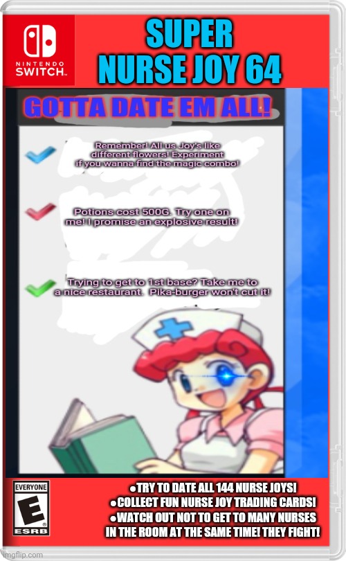 Worst new switch game | SUPER NURSE JOY 64; ●TRY TO DATE ALL 144 NURSE JOYS!
●COLLECT FUN NURSE JOY TRADING CARDS!
●WATCH OUT NOT TO GET TO MANY NURSES IN THE ROOM AT THE SAME TIME! THEY FIGHT! | image tagged in nurse joy,pokemon,gotta date em all,fake,switch,video games | made w/ Imgflip meme maker
