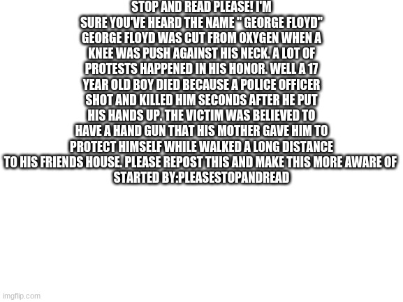Blank White Template | STOP AND READ PLEASE! I'M SURE YOU'VE HEARD THE NAME " GEORGE FLOYD" GEORGE FLOYD WAS CUT FROM OXYGEN WHEN A KNEE WAS PUSH AGAINST HIS NECK. A LOT OF PROTESTS HAPPENED IN HIS HONOR. WELL A 17 YEAR OLD BOY DIED BECAUSE A POLICE OFFICER SHOT AND KILLED HIM SECONDS AFTER HE PUT HIS HANDS UP. THE VICTIM WAS BELIEVED TO HAVE A HAND GUN THAT HIS MOTHER GAVE HIM TO PROTECT HIMSELF WHILE WALKED A LONG DISTANCE TO HIS FRIENDS HOUSE. PLEASE REPOST THIS AND MAKE THIS MORE AWARE OF 
STARTED BY:PLEASESTOPANDREAD | image tagged in blank white template | made w/ Imgflip meme maker