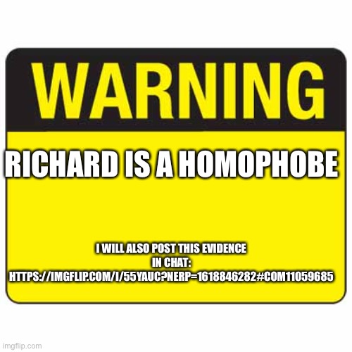 Don’t vote Richard | RICHARD IS A HOMOPHOBE; I WILL ALSO POST THIS EVIDENCE IN CHAT: HTTPS://IMGFLIP.COM/I/55YAUC?NERP=1618846282#COM11059685 | image tagged in warningsign | made w/ Imgflip meme maker