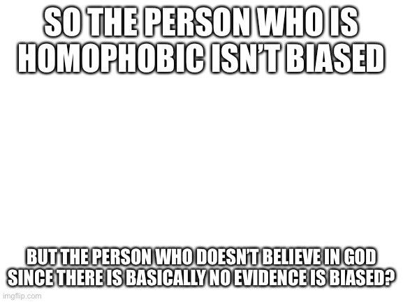 Please explain | SO THE PERSON WHO IS HOMOPHOBIC ISN’T BIASED; BUT THE PERSON WHO DOESN’T BELIEVE IN GOD SINCE THERE IS BASICALLY NO EVIDENCE IS BIASED? | image tagged in blank white template | made w/ Imgflip meme maker