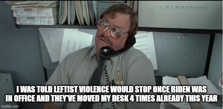 I WAS TOLD LEFTIST VIOLENCE WOULD STOP ONCE BIDEN WAS IN OFFICE AND THEY'VE MOVED MY DESK 4 TIMES ALREADY THIS YEAR | image tagged in office space | made w/ Imgflip meme maker