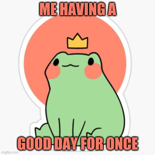 frog with a crown | ME HAVING A; GOOD DAY FOR ONCE | image tagged in frog with a crown | made w/ Imgflip meme maker