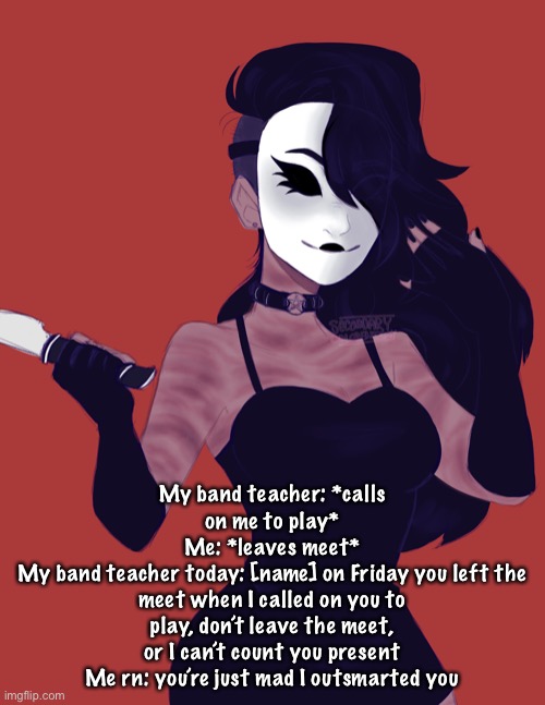 My band teacher: *calls on me to play*
Me: *leaves meet*
My band teacher today: [name] on Friday you left the meet when I called on you to play, don’t leave the meet, or I can’t count you present
Me rn: you’re just mad I outsmarted you | made w/ Imgflip meme maker