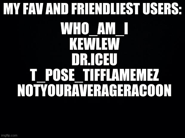 if ur not on here, either I forgot or ur not y fav sorry | MY FAV AND FRIENDLIEST USERS:; WHO_AM_I
KEWLEW
DR.ICEU
T_POSE_TIFFLAMEMEZ
NOTYOURAVERAGERACOON | image tagged in black background | made w/ Imgflip meme maker