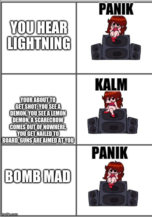 made a new template | YOU HEAR LIGHTNING; YOUR ABOUT TO GET SHOT, YOU SEE A DEMON, YOU SEE A LEMON DEMON, A SCARECROW COMES OUT OF NOWHERE, YOU GET NAILED TO BOARD, GUNS ARE AIMED AT YOU; BOMB MAD | image tagged in girlfriend panik kalm panik | made w/ Imgflip meme maker