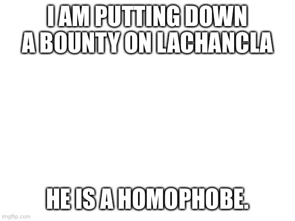I will give link and screenshot in chat |  I AM PUTTING DOWN A BOUNTY ON LACHANCLA; HE IS A HOMOPHOBE. | image tagged in blank white template | made w/ Imgflip meme maker