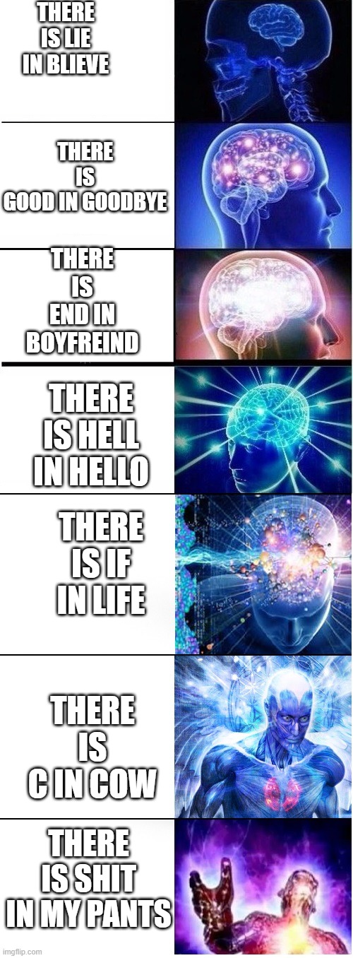 Expanding brain extended 2 | THERE IS LIE IN BLIEVE; THERE IS GOOD IN GOODBYE; THERE IS END IN BOYFREIND; THERE IS HELL IN HELLO; THERE IS IF IN LIFE; THERE IS C IN COW; THERE IS SHIT IN MY PANTS | image tagged in expanding brain extended 2 | made w/ Imgflip meme maker