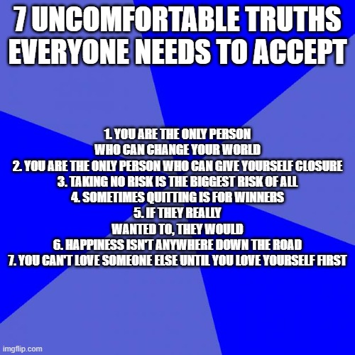 Blank Blue Background Meme |  7 UNCOMFORTABLE TRUTHS EVERYONE NEEDS TO ACCEPT; 1. YOU ARE THE ONLY PERSON WHO CAN CHANGE YOUR WORLD
2. YOU ARE THE ONLY PERSON WHO CAN GIVE YOURSELF CLOSURE
3. TAKING NO RISK IS THE BIGGEST RISK OF ALL
4. SOMETIMES QUITTING IS FOR WINNERS
5. IF THEY REALLY WANTED TO, THEY WOULD
6. HAPPINESS ISN'T ANYWHERE DOWN THE ROAD
7. YOU CAN'T LOVE SOMEONE ELSE UNTIL YOU LOVE YOURSELF FIRST | image tagged in memes,blank blue background | made w/ Imgflip meme maker